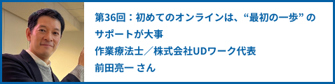 第36回：初めてのオンラインは、"最初の一歩" のサポートが大事 作業療法士／株式会社UDワーク代表前田亮一 さん