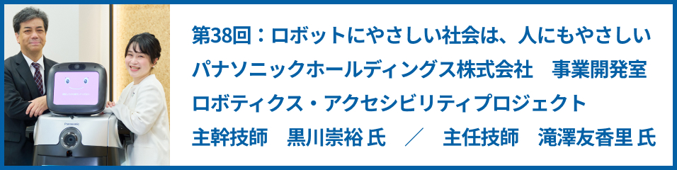 第38回：ロボットにやさしい社会は、人にもやさしい パナソニックホールディングス株式会社 事業開発室 ロボティクス・アクセシビリティプロジェクト 主幹技師 黒川崇裕 氏 ／ 主任技師 滝澤友香里 氏