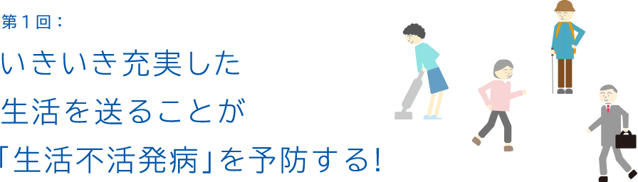 第1回:いきいき充実した 生活を送ることが 「生活不活発病」を予防する!