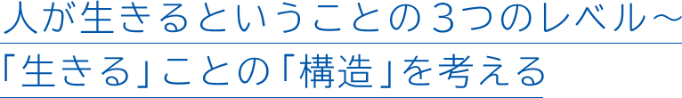 人が生きるということの3つのレベル~「生きる」ことの「構造」を考える