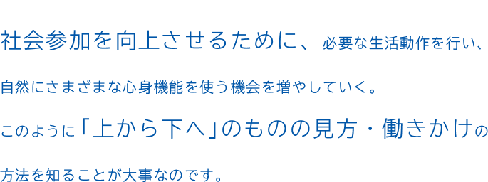 社会参加を向上させるために、必要な生活動作を行い、自然にさまざまな心身機能を使う機会を増やしていく。このように「上から下へ」のものの見方・働きかけの方法を知ることが大事なのです。