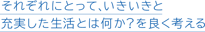 それぞれにとって、いきいきと充実した生活とは何か?を良く考える