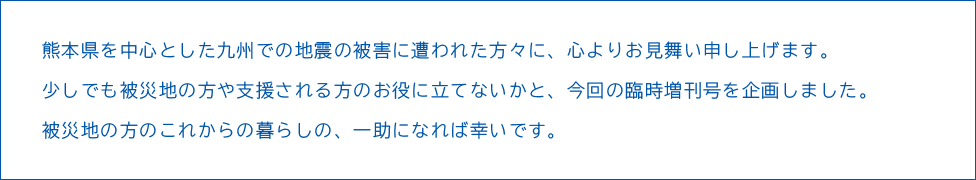 熊本県を中心とした九州での地震の被害に遭われた方々に、心よりお見舞い申し上げます。少しでも被災地の方や支援される方のお役に立てないかと、今回の臨時増刊号を企画しました。被災地の方のこれからの暮らしの、一助になれば幸いです。