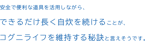 安全で便利な道具を活用しながら、できるだけ長く自炊を続けることが、コグニライフを維持する秘訣と言えそうです。