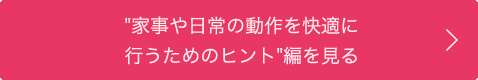 "家事や日常の動作を快適に行うためのヒント”編を見る