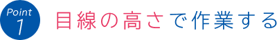 Point 1:目線の高さで作業する