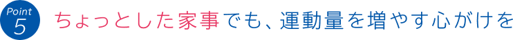 Point 5:ちょっとした家事でも、運動量を増やす心がけを
