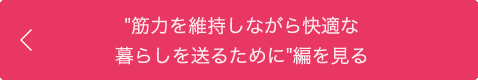 "筋力を維持しながら快適な暮らしを送るために”編を見る