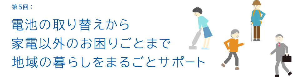 第5回:電池の取り替えから家電以外のお困りごとまで地域の暮らしをまるごとサポート