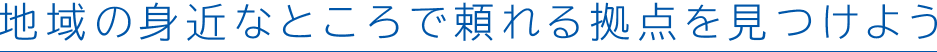 地域の身近なところで頼れる拠点を見つけよう