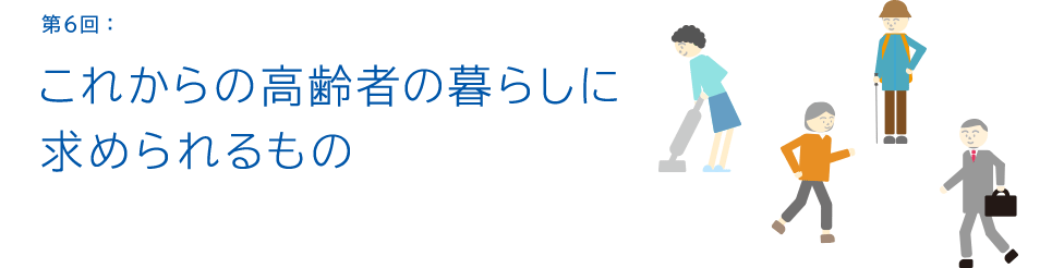 第6回:これからの高齢者の暮らしに求められるもの