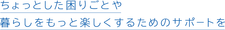 ちょっとした困りごとや暮らしをもっと楽しくするためのサポートを
