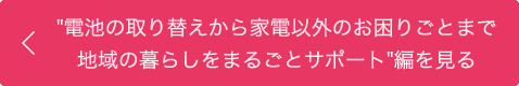 "電池の取り替えから家電以外のお困りごとまで地域の暮らしをまるごとサポート"編を見る