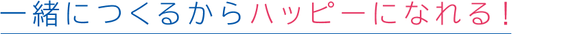 一緒につくるからハッピーになれる!