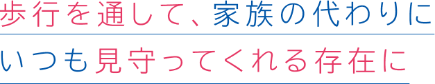 歩行を通して、家族の代わりにいつも見守ってくれる存在に
