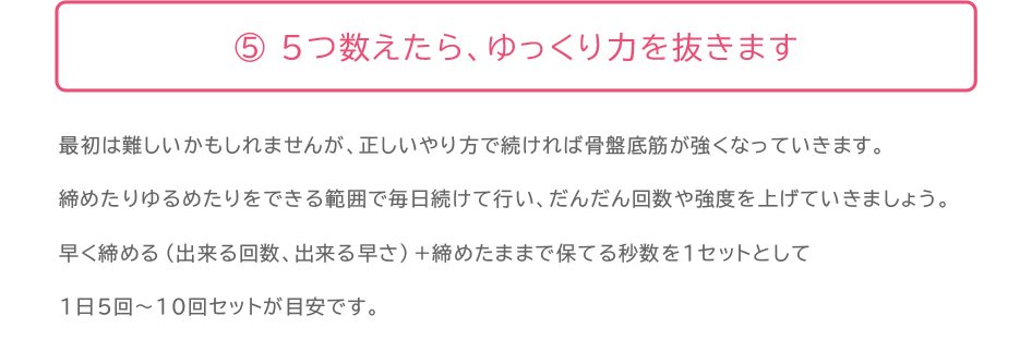 解説:骨盤底筋体操のポイント5:5つ数えたら、ゆっくり力を抜きます。最初は難しいかもしれませんが、正しいやり方で続ければ骨盤底筋が強くなっていきます。 締めたりゆるめたりをできる範囲で毎日続けて行い、だんだん回数や強度を上げていきましょう。 早く締める(出来る回数、出来る早さ)+締めたままで保てる秒数を1セットとして 1日5回〜10回セットが目安です。