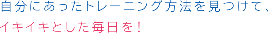 自分にあったトレーニング方法を見つけて、イキイキとした毎日を!
