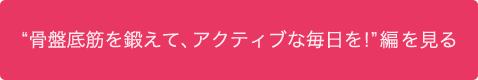 "骨盤底筋を鍛えて、アクティブな毎日を！"編を見る