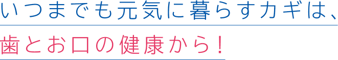 いつまでも元気に暮らすカギは、歯とお口の健康から!