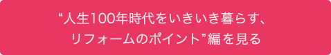 “人生100年時代をいきいき暮らす、リフォームのポイント”編を見る