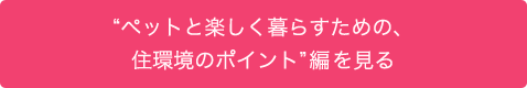 “ペットと楽しく暮らすための、住環境のポイント”編を見る