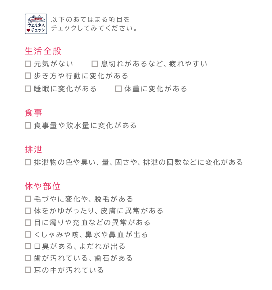 ペットの不調や不具合をご家族がいち早く発見するための「ウェルネスチェックシート」:下記のあてはまる項目をチェックしてみてください。「生活全般について」元気がない、息切れがあるなど、疲れやすい、歩き方や行動に変化がある、睡眠に変化がある、体重に変化がある「食事」食事量や飲水量に変化がある 「排泄」排泄物の色や臭い、量、固さや、排泄の回数などに変化がある「体や部位」毛づやに変化や、脱毛がある、体をかゆがったり、皮膚に異常がある、目に濁りや充血などの異常がある、くしゃみや咳、鼻水や鼻血が出る、口臭がある、よだれが出る、歯が汚れている、歯石がある、耳の中が汚れている