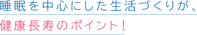 睡眠を中心にした生活づくりが、健康長寿のポイント!