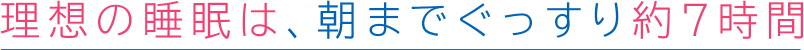 理想の睡眠は、朝までぐっすり約7時間