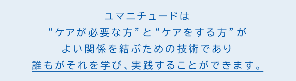 ユマニチュードは“ケアが必要な方”と“ケアをする方”がよい関係を結ぶための技術であり、誰もがそれを学び、実践することができます。