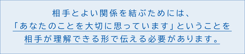 相手とよい関係を結ぶためには、「あなたのことを大切に思っています」ということを相手が理解できる形で伝える必要があります。
