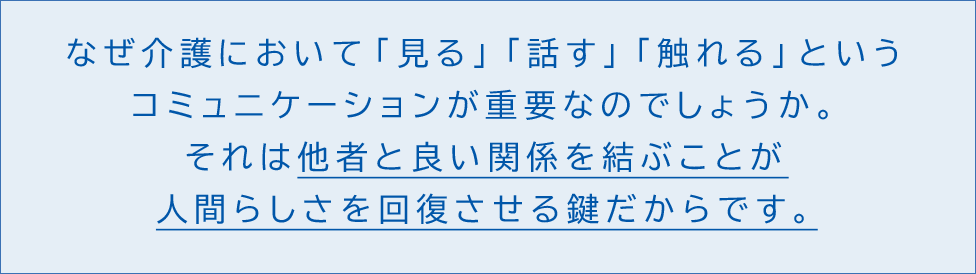 なぜ介護において「見る」「話す」「触れる」というコミュニケーションが重要なのでしょうか。それは他者と良い関係を結ぶことが人間らしさを回復させる鍵だからです。