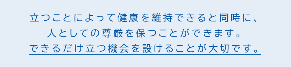 立つことによって健康を維持できると同時に、人としての尊厳を保つことができます。できるだけ立つ機会を設けることが大切です。