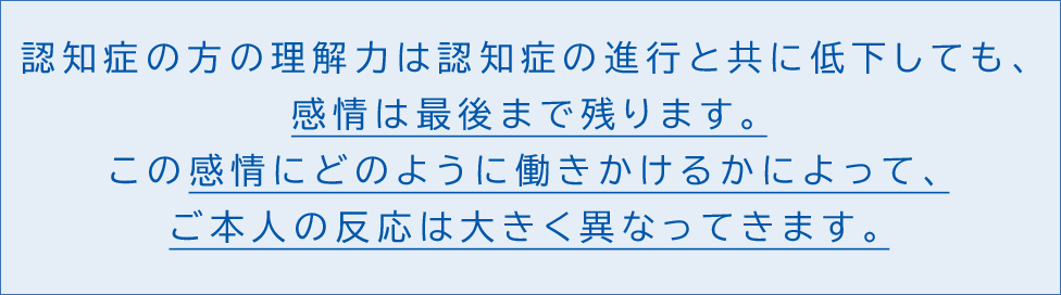 認知症の方の理解力は認知症の進行と共に低下しても、感情は最後まで残ります。この感情にどのように働きかけるかによって、ご本人の反応は大きく異なってきます。