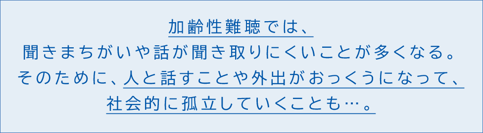 加齢性難聴では、聞きまちがいや話が聞き取りにくいことが多くなる。そのため、人と話すことや外出がおっくうになって、社会的に孤立していくことも…。