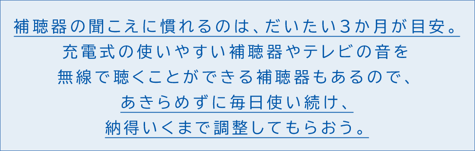 補聴器の聞こえに慣れるのは、だいたい3ヶ月が目安。充電式の使いやすい補聴器やテレビの音を無線で聴くことができる補聴器もあるので、あきらめずに毎日使い続け、納得いくまで調整してもらおう。
