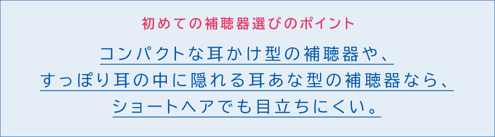 初めての補聴器選びのポイント。コンパクトな耳かけ型の補聴器や、すっぽり耳の中に隠れる耳あな型の補聴器なら、ショートヘアでも目立ちにくい。