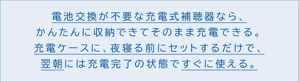 電池交換が不要な充電式補聴器なら、かんたんに収納できてそのまま充電できる充電ケースに、夜寝る前にセットするだけで、翌朝には充電完了の状態ですぐに使える。