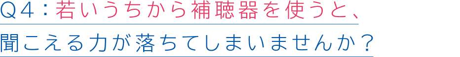 Q4若いうちから補聴器を使うと、聞こえる力が落ちてしまいませんか?