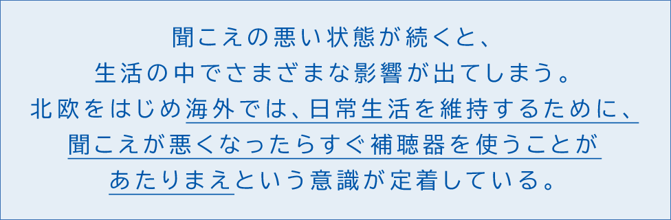 聞こえの悪い状態が続くと、生活の中でさまざまな影響が出てしまう。北欧をはじめ海外では、日常生活を維持するために聞こえが悪くなったらすぐ補聴器を使うことがあたりまえという意識が定着している。