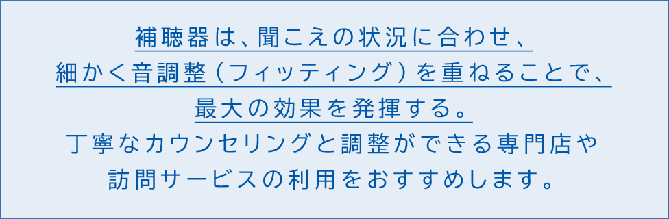 補聴器は、聞こえの状況に合わせ、細かく音調整(フィッティング)を重ねることで、最大の効果を発揮する。丁寧なカウンセリングと調整ができる専門店や訪問サービスの利用をおすすめします。