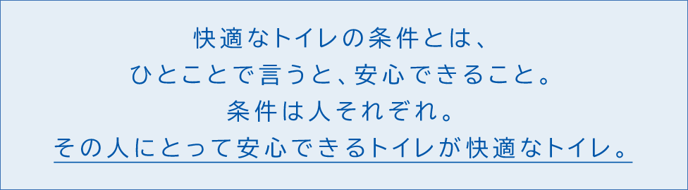 快適なトイレの条件とは、ひとことで言うと、安心できること。条件は人それぞれ。その人にとって安心できる トイレが快適なトイレ。