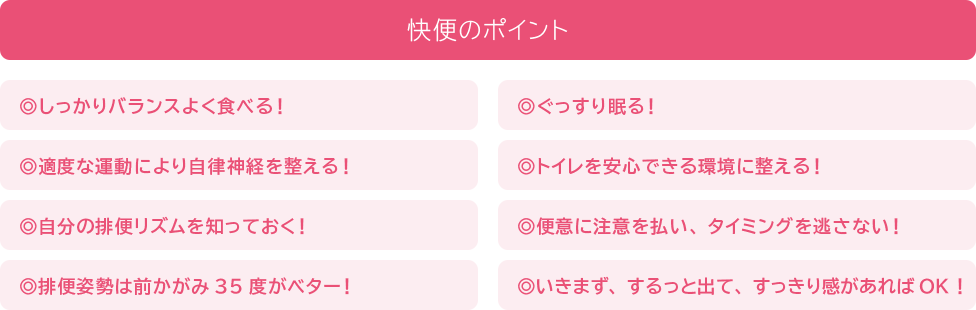 排便のポイント 1:しっかりバランスよく食べる! 2:ぐっすり眠る! 3:適度な運動により自律神経を整える! 4:トイレを安心できる環境に整える! 5:自分の排便リズムを知っておく! 6:便意に注意を払い、タイミングを逃さない! 7:排便姿勢は前かがみ35度がベター! 8:いきまず、するっと出て、すっきり感があればOK!