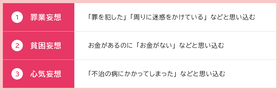 1罪業妄想:「罪を犯した」「周りに迷惑をかけている」などと思い込む 2貧困妄想:お金があるのに「お金がない」と思い込む 3心気妄想:「自分は不治の病にかかってしまった」と思い込む