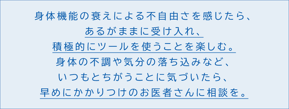 身体機能の衰えによる不自由さを感じたら、あるがままに受け入れ、積極的にツールを使うことを楽しむ。身体の不調や心の落ち込みなど、いつもとちがうことに気づいたら、早めにかかりつけのお医者さんに相談を。