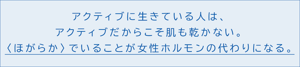 アクティブに生きている人は、アクティブだからこそ肌も乾かない。 〈ほがらか〉でいることが女性ホルモンの代わりになる。