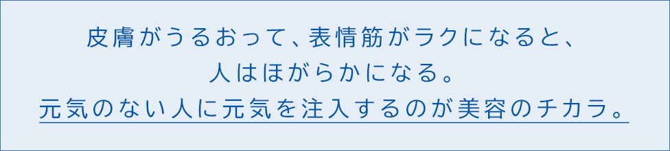 皮膚がうるおって、表情筋がラクになると、人はほがらかになる。 元気のない人に元気を注入するのが美容のチカラ。