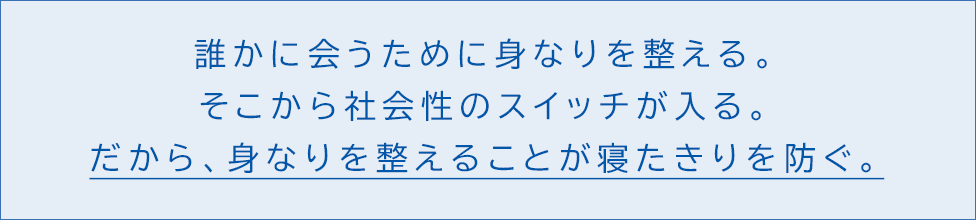 誰かに会うために身なりを整える。そこから社会性のスイッチが入る。 だから、身なりを整えることが寝たきりを防ぐ。