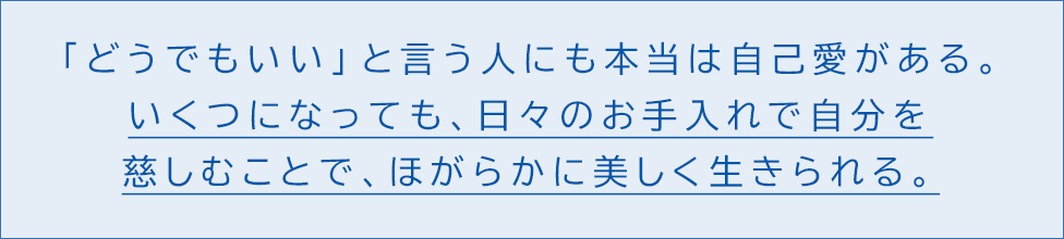 「どうでもいい」と言う人にも本当は自己愛がある。 いくつになっても、日々のお手入れで自分を慈しむことで、ほがらかに美しく生きられる。