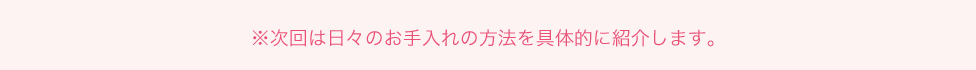 ※次回は日々のお手入れの方法を具体的に紹介します。