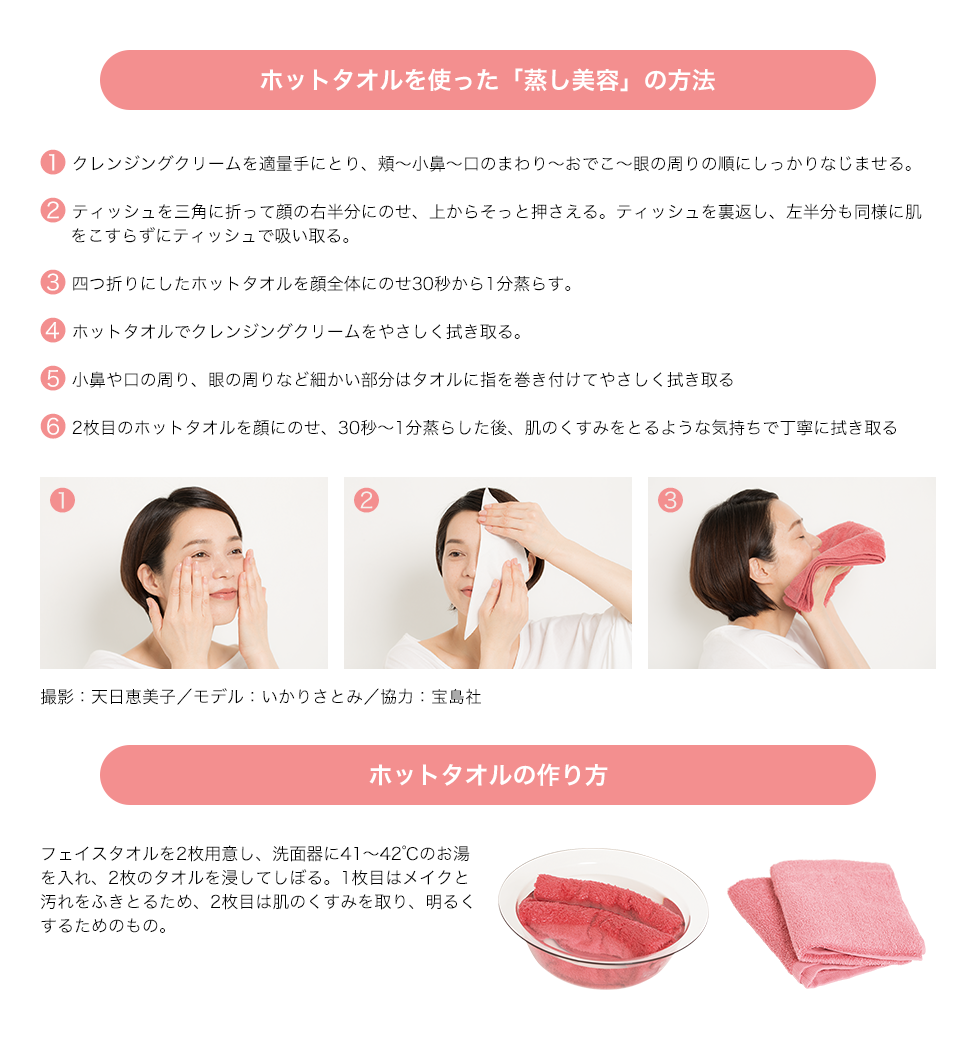 ホットタオルを使った「蒸し美容」の方法 1.クレンジングクリームを適量手にとり、頬~小鼻~口のまわり~おでこ~眼の周りの順にしっかりなじませる。 2.ティッシュを三角に折って顔の右半分にのせ、上からそっと押さえる。ティッシュを裏返し、左半分も同様に肌をこすらずにティッシュで吸い取る。 3.四つ折りにしたホットタオルを顔全体にのせ30秒から1分蒸らす。ホットタオルの作り方 フェイスタオルを2枚用意し、洗面器に41~42℃のお湯を入れ、2枚のタオルを浸してしぼる。1枚目はメイクと汚れをふきとるため、2枚目は肌のくすみを取り、明るくするためのもの。撮影:天日恵美子/モデル:いかりさとみ/協力:宝島社